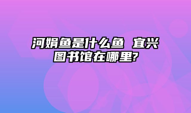 河娟鱼是什么鱼 宜兴图书馆在哪里?