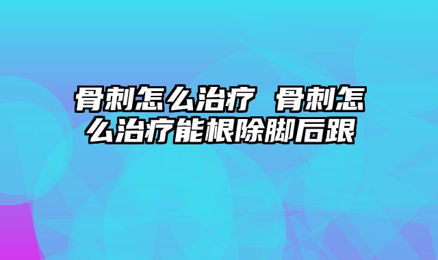 骨刺怎么治疗 骨刺怎么治疗能根除脚后跟