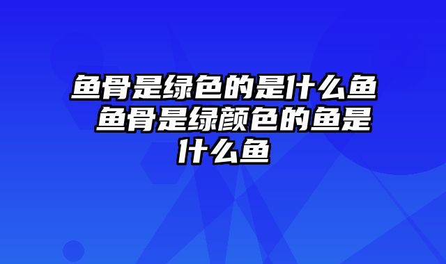 鱼骨是绿色的是什么鱼 鱼骨是绿颜色的鱼是什么鱼