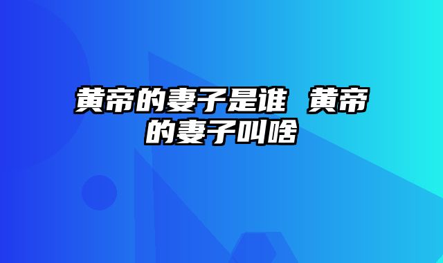 黄帝的妻子是谁 黄帝的妻子叫啥