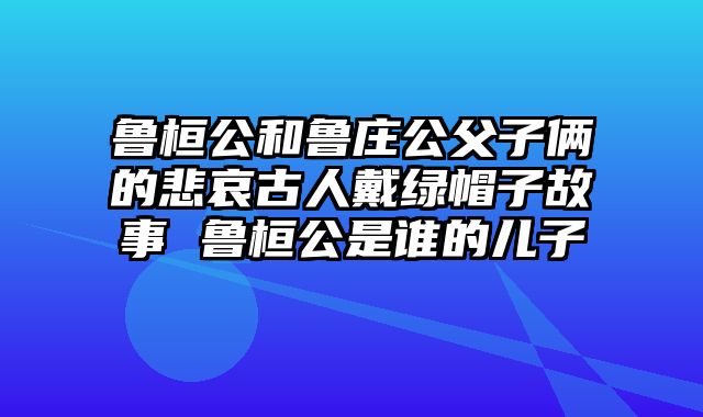 鲁桓公和鲁庄公父子俩的悲哀古人戴绿帽子故事 鲁桓公是谁的儿子