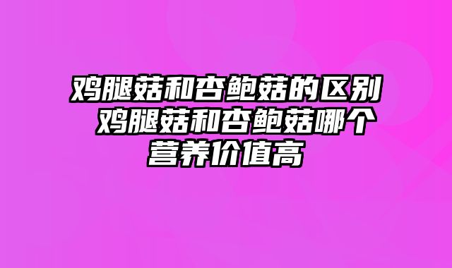 鸡腿菇和杏鲍菇的区别 鸡腿菇和杏鲍菇哪个营养价值高