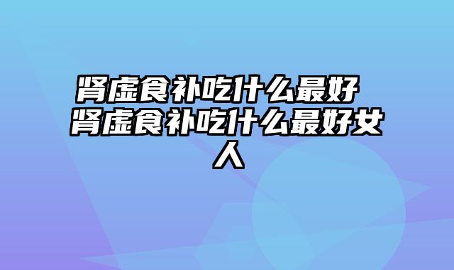 肾虚食补吃什么最好 肾虚食补吃什么最好女人
