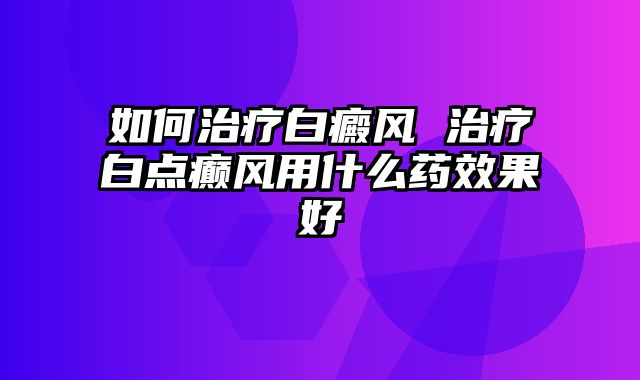 如何治疗白癜风 治疗白点癫风用什么药效果好