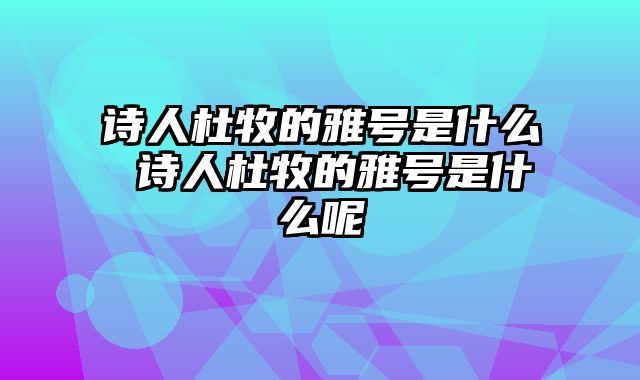 诗人杜牧的雅号是什么 诗人杜牧的雅号是什么呢