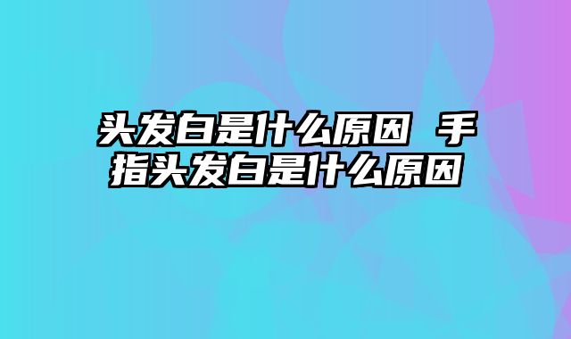 头发白是什么原因 手指头发白是什么原因