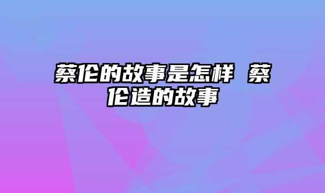 蔡伦的故事是怎样 蔡伦造的故事