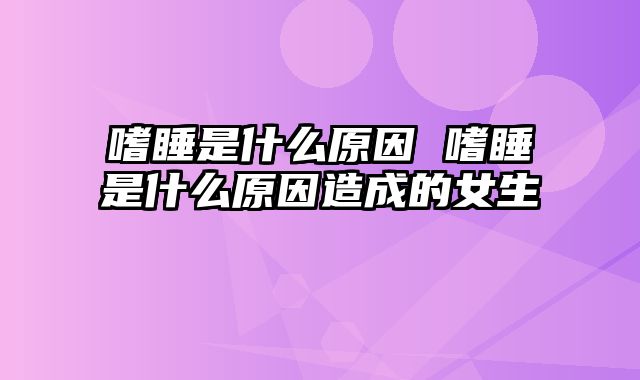 嗜睡是什么原因 嗜睡是什么原因造成的女生