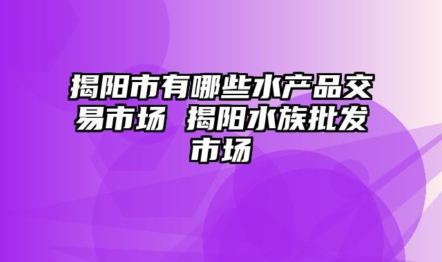 揭阳市有哪些水产品交易市场 揭阳水族批发市场
