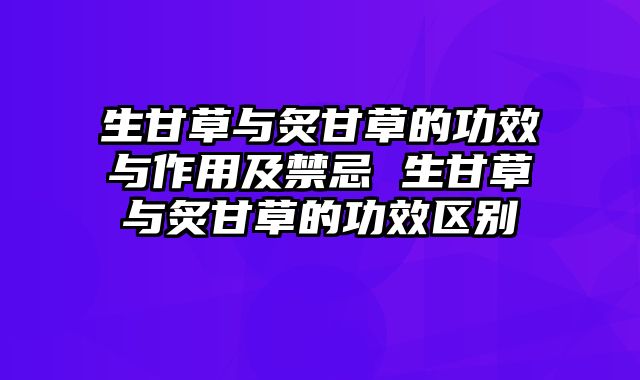 生甘草与炙甘草的功效与作用及禁忌 生甘草与炙甘草的功效区别