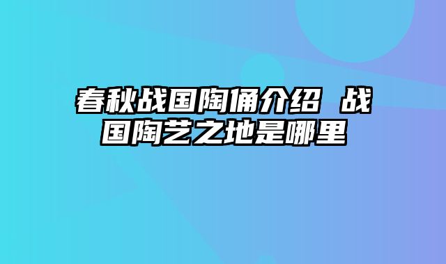 春秋战国陶俑介绍 战国陶艺之地是哪里