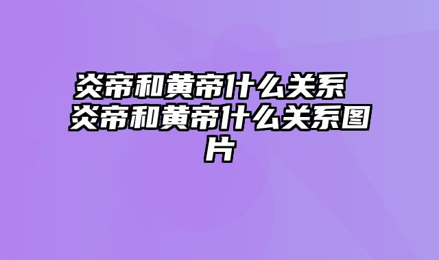 炎帝和黄帝什么关系 炎帝和黄帝什么关系图片