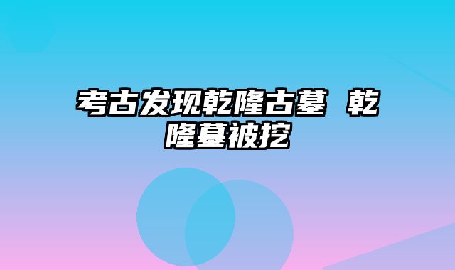 考古发现乾隆古墓 乾隆墓被挖