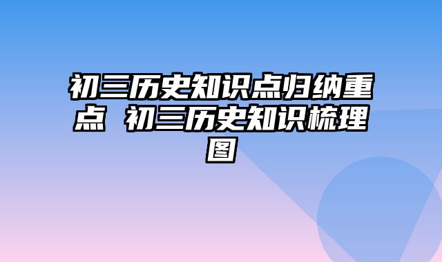 初三历史知识点归纳重点 初三历史知识梳理图