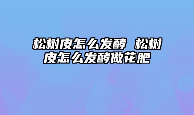 松树皮怎么发酵 松树皮怎么发酵做花肥