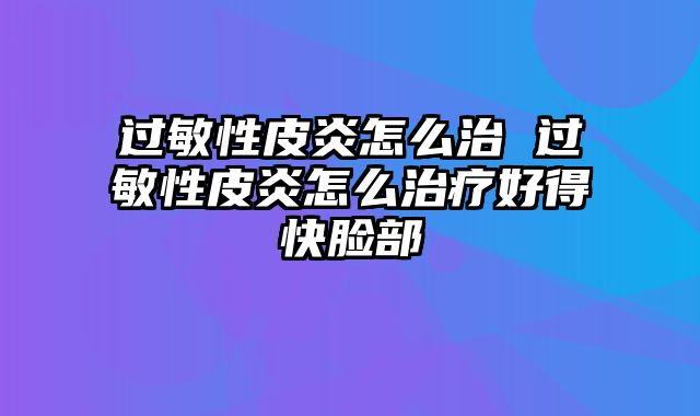 过敏性皮炎怎么治 过敏性皮炎怎么治疗好得快脸部