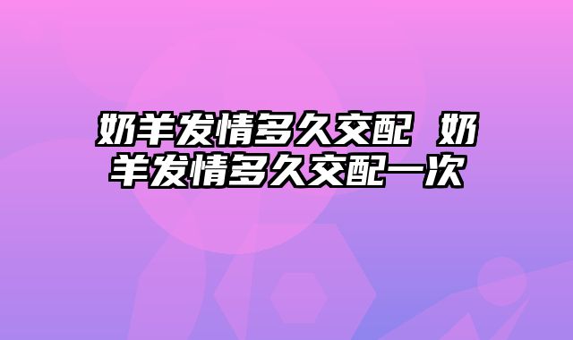 奶羊发情多久交配 奶羊发情多久交配一次