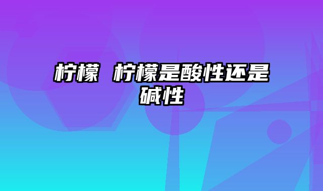 柠檬 柠檬是酸性还是碱性