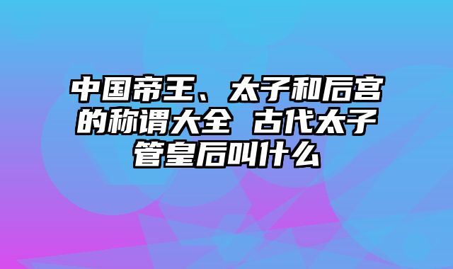 中国帝王、太子和后宫的称谓大全 古代太子管皇后叫什么