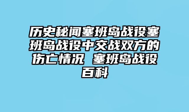 历史秘闻塞班岛战役塞班岛战役中交战双方的伤亡情况 塞班岛战役百科