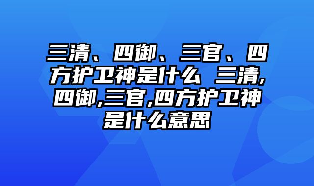 三清、四御、三官、四方护卫神是什么 三清,四御,三官,四方护卫神是什么意思