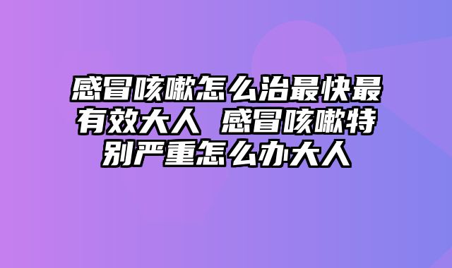 感冒咳嗽怎么治最快最有效大人 感冒咳嗽特别严重怎么办大人
