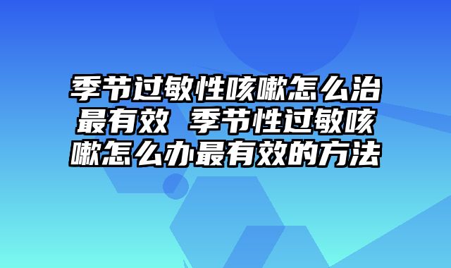 季节过敏性咳嗽怎么治最有效 季节性过敏咳嗽怎么办最有效的方法
