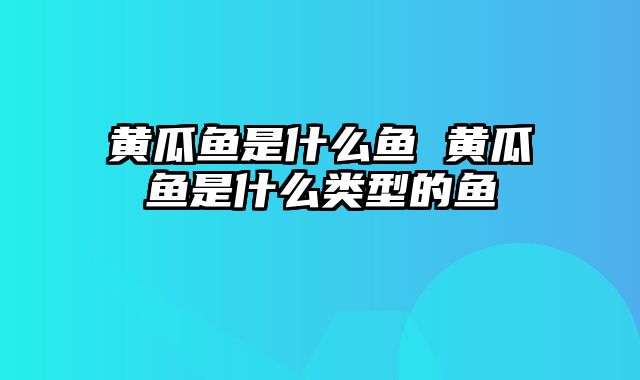 黄瓜鱼是什么鱼 黄瓜鱼是什么类型的鱼