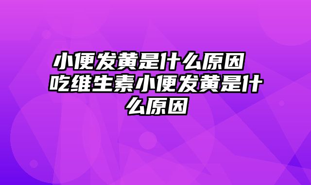 小便发黄是什么原因 吃维生素小便发黄是什么原因
