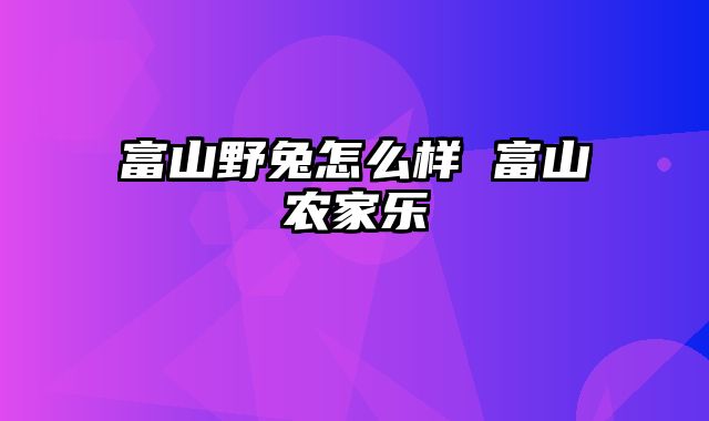 富山野兔怎么样 富山农家乐