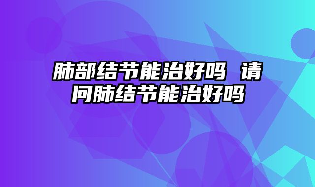 肺部结节能治好吗 请问肺结节能治好吗