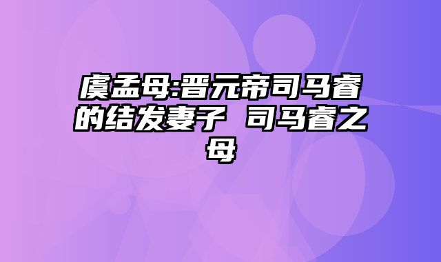 虞孟母:晋元帝司马睿的结发妻子 司马睿之母
