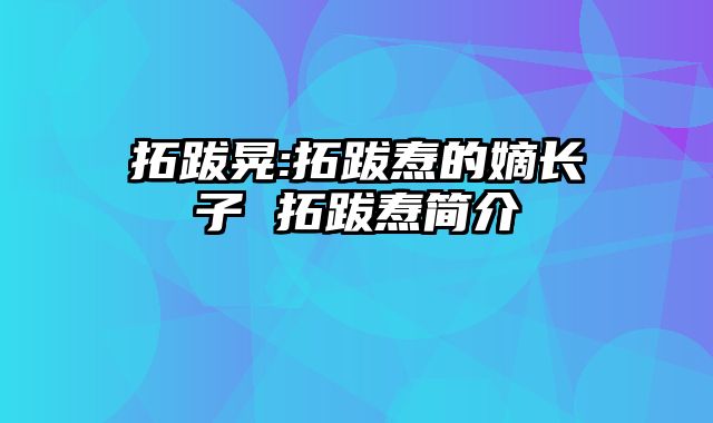拓跋晃:拓跋焘的嫡长子 拓跋焘简介