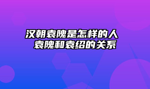汉朝袁隗是怎样的人 袁隗和袁绍的关系