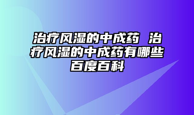 治疗风湿的中成药 治疗风湿的中成药有哪些百度百科