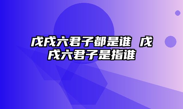 戊戌六君子都是谁 戊戌六君子是指谁