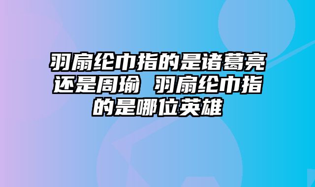 羽扇纶巾指的是诸葛亮还是周瑜 羽扇纶巾指的是哪位英雄