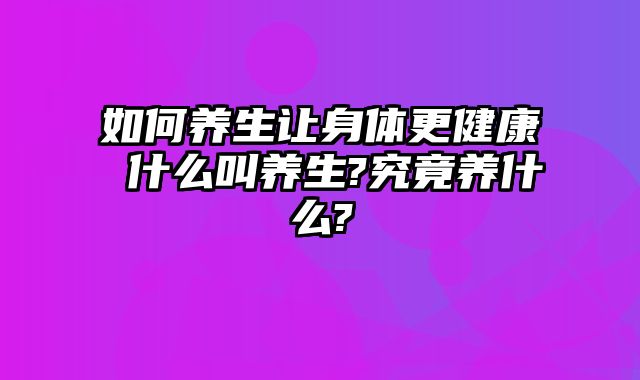 如何养生让身体更健康 什么叫养生?究竟养什么?