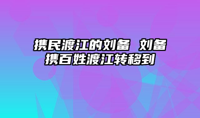 携民渡江的刘备 刘备携百姓渡江转移到