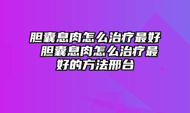 胆囊息肉怎么治疗最好 胆囊息肉怎么治疗最好的方法邢台