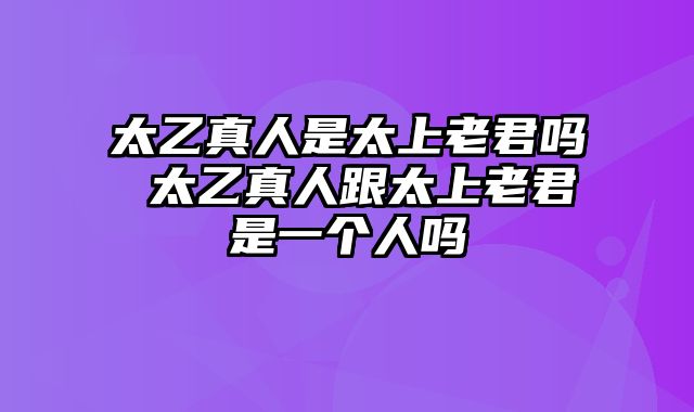 太乙真人是太上老君吗 太乙真人跟太上老君是一个人吗