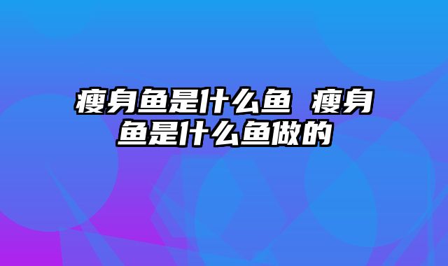 瘦身鱼是什么鱼 瘦身鱼是什么鱼做的