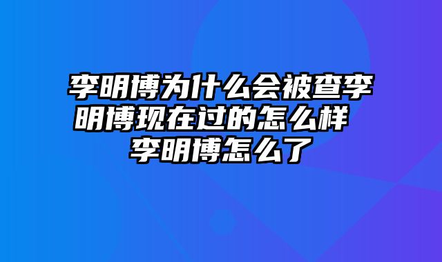 李明博为什么会被查李明博现在过的怎么样 李明博怎么了