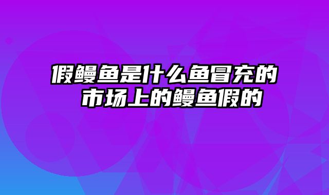 假鳗鱼是什么鱼冒充的 市场上的鳗鱼假的