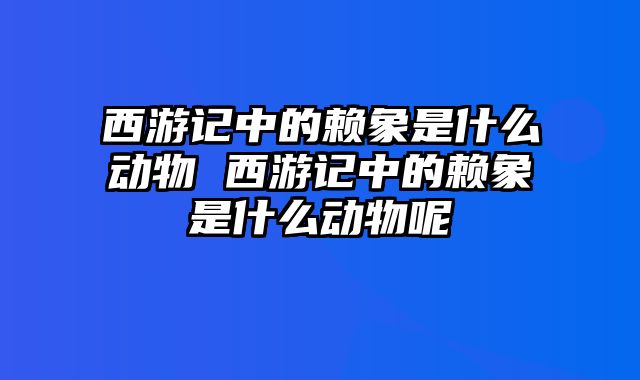 西游记中的赖象是什么动物 西游记中的赖象是什么动物呢
