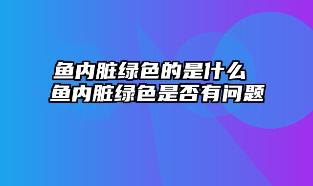 鱼内脏绿色的是什么 鱼内脏绿色是否有问题