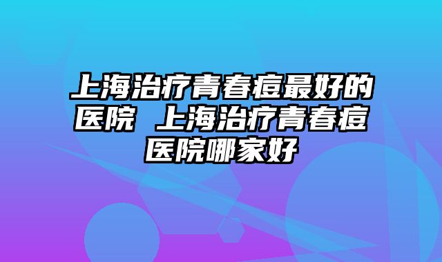 上海治疗青春痘最好的医院 上海治疗青春痘医院哪家好