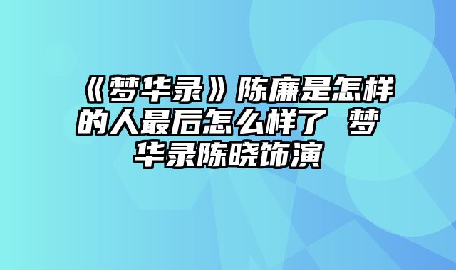 《梦华录》陈廉是怎样的人最后怎么样了 梦华录陈晓饰演
