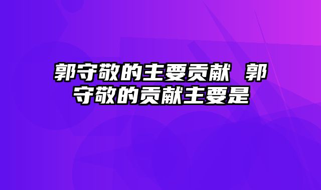 郭守敬的主要贡献 郭守敬的贡献主要是