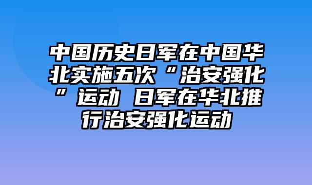 中国历史日军在中国华北实施五次“治安强化”运动 日军在华北推行治安强化运动